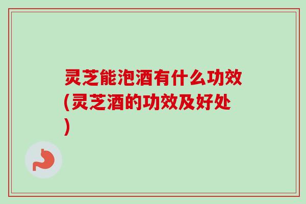 灵芝能泡酒有什么功效(灵芝酒的功效及好处)