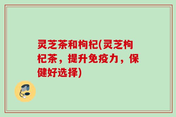 灵芝茶和枸杞(灵芝枸杞茶，提升免疫力，保健好选择)