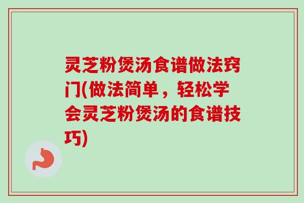 灵芝粉煲汤食谱做法窍门(做法简单，轻松学会灵芝粉煲汤的食谱技巧)