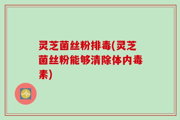 灵芝菌丝粉排毒(灵芝菌丝粉能够清除体内毒素)