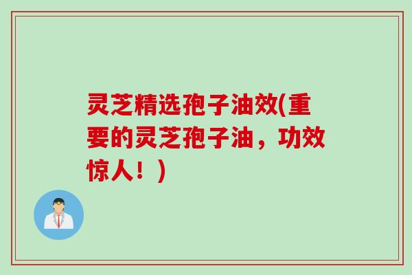 灵芝精选孢子油效(重要的灵芝孢子油，功效惊人！)