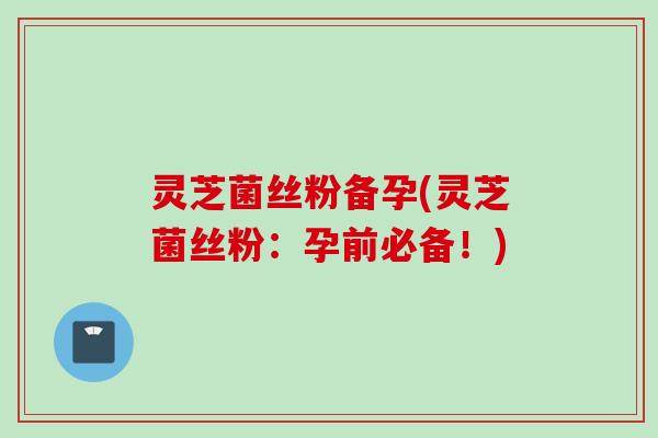 灵芝菌丝粉备孕(灵芝菌丝粉：孕前必备！)