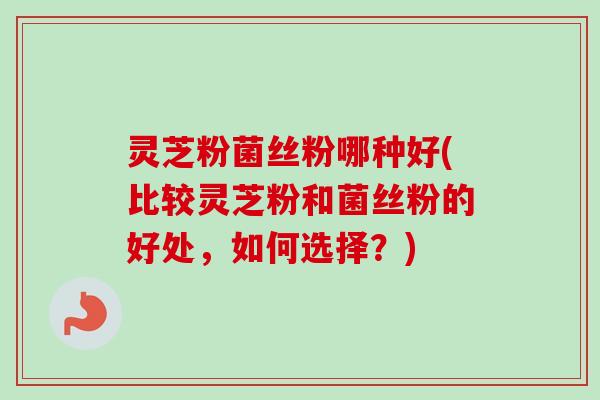 灵芝粉菌丝粉哪种好(比较灵芝粉和菌丝粉的好处，如何选择？)