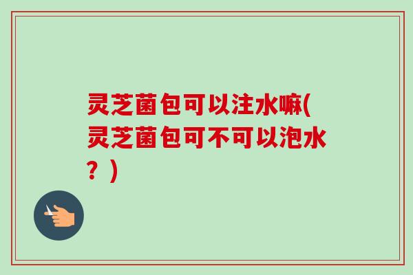 灵芝菌包可以注水嘛(灵芝菌包可不可以泡水？)