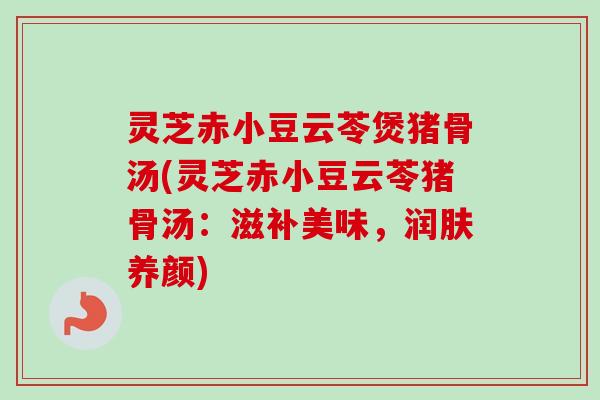 灵芝赤小豆云苓煲猪骨汤(灵芝赤小豆云苓猪骨汤：滋补美味，润肤养颜)