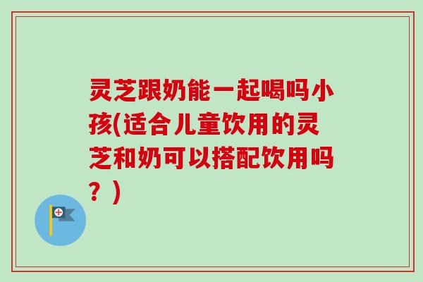 灵芝跟奶能一起喝吗小孩(适合儿童饮用的灵芝和奶可以搭配饮用吗？)