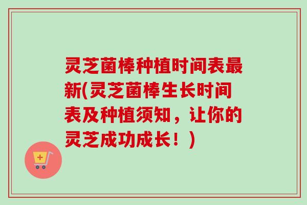 灵芝菌棒种植时间表最新(灵芝菌棒生长时间表及种植须知，让你的灵芝成功成长！)