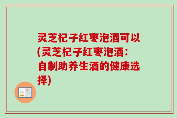 灵芝杞子红枣泡酒可以(灵芝杞子红枣泡酒：自制助养生酒的健康选择)