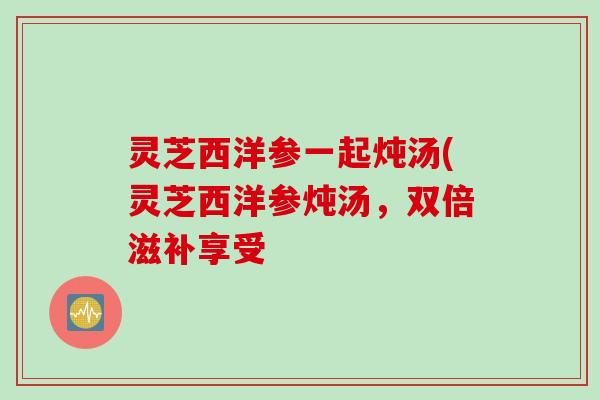 灵芝西洋参一起炖汤(灵芝西洋参炖汤，双倍滋补享受