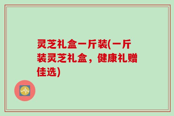 灵芝礼盒一斤装(一斤装灵芝礼盒，健康礼赠佳选)