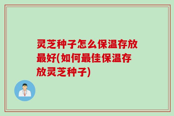 灵芝种子怎么保温存放最好(如何最佳保温存放灵芝种子)