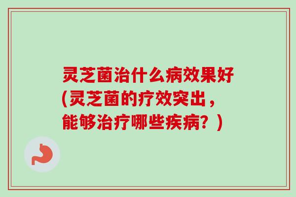 灵芝菌治什么病效果好(灵芝菌的疗效突出，能够治疗哪些疾病？)