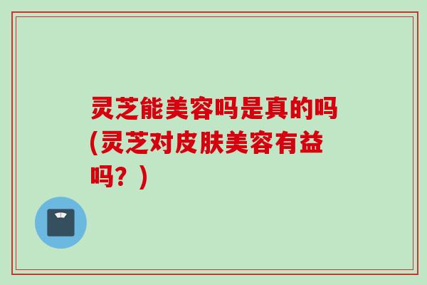 灵芝能美容吗是真的吗(灵芝对皮肤美容有益吗？)