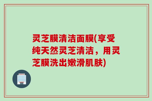 灵芝膜清洁面膜(享受纯天然灵芝清洁，用灵芝膜洗出嫩滑肌肤)