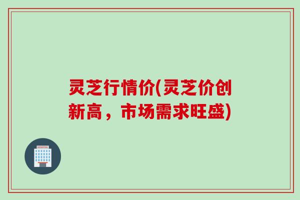 灵芝行情价(灵芝价创新高，市场需求旺盛)