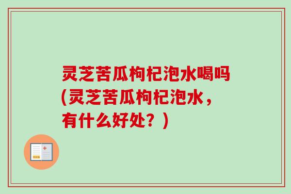灵芝苦瓜枸杞泡水喝吗(灵芝苦瓜枸杞泡水，有什么好处？)
