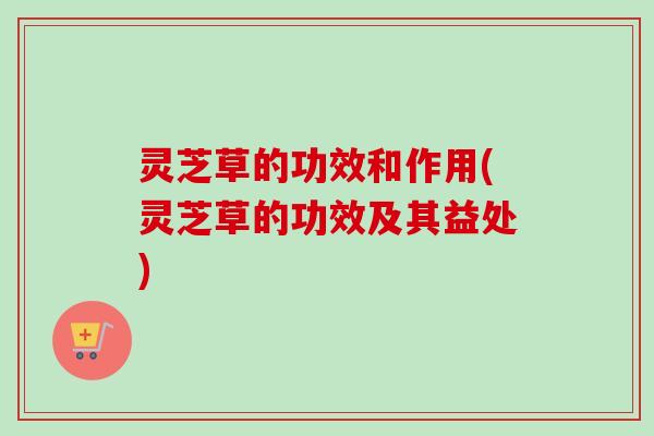灵芝草的功效和作用(灵芝草的功效及其益处)