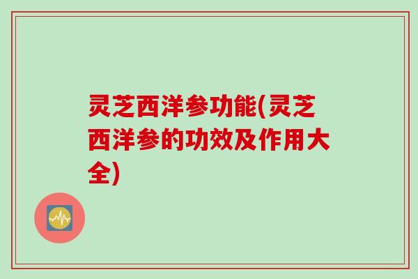 灵芝西洋参功能(灵芝西洋参的功效及作用大全)