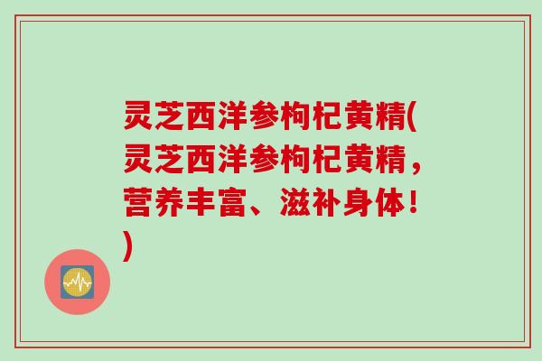 灵芝西洋参枸杞黄精(灵芝西洋参枸杞黄精，营养丰富、滋补身体！)