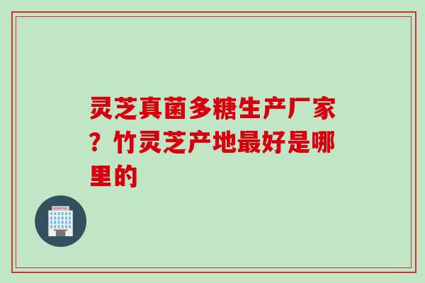 灵芝真菌多糖生产厂家？竹灵芝产地最好是哪里的