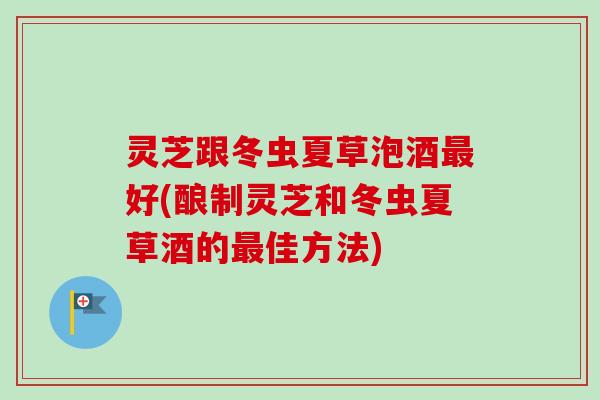 灵芝跟冬虫夏草泡酒最好(酿制灵芝和冬虫夏草酒的最佳方法)