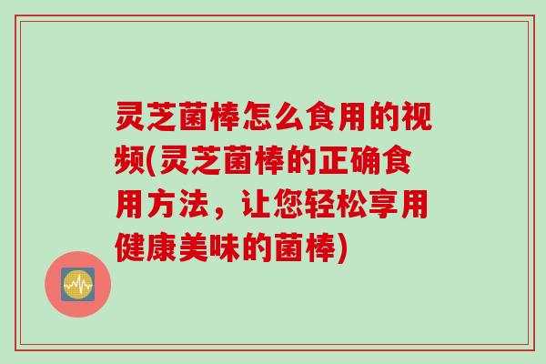 灵芝菌棒怎么食用的视频(灵芝菌棒的正确食用方法，让您轻松享用健康美味的菌棒)