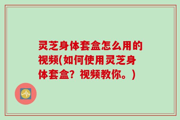 灵芝身体套盒怎么用的视频(如何使用灵芝身体套盒？视频教你。)