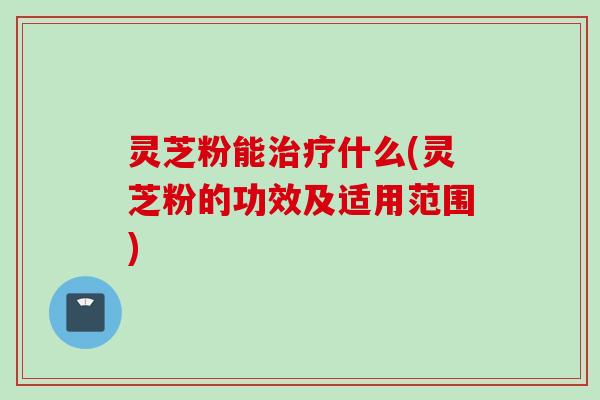 灵芝粉能治疗什么(灵芝粉的功效及适用范围)