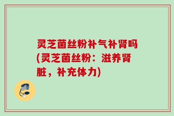 灵芝菌丝粉补气补肾吗(灵芝菌丝粉：滋养肾脏，补充体力)