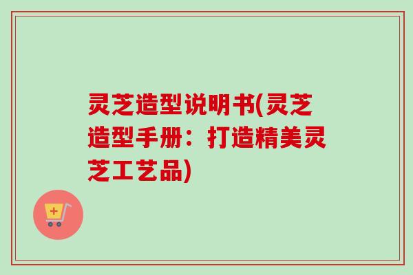 灵芝造型说明书(灵芝造型手册：打造精美灵芝工艺品)