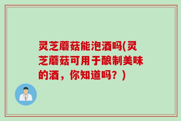 灵芝蘑菇能泡酒吗(灵芝蘑菇可用于酿制美味的酒，你知道吗？)