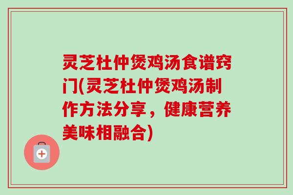 灵芝杜仲煲鸡汤食谱窍门(灵芝杜仲煲鸡汤制作方法分享，健康营养美味相融合)