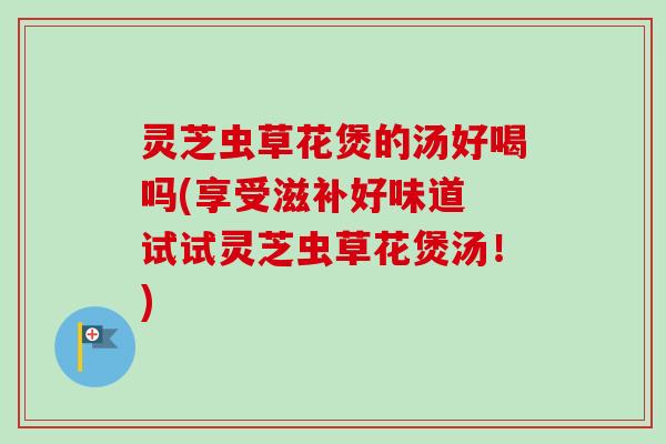 灵芝虫草花煲的汤好喝吗(享受滋补好味道 试试灵芝虫草花煲汤！)