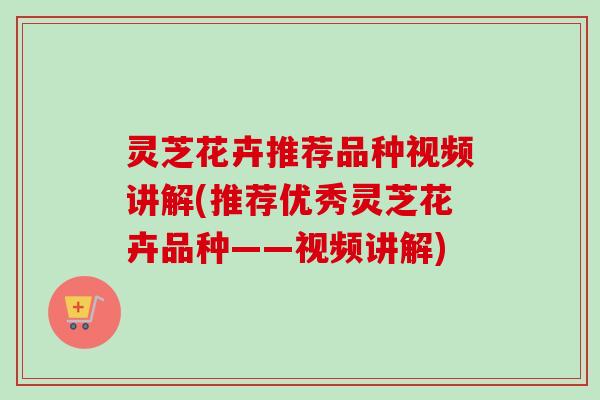 灵芝花卉推荐品种视频讲解(推荐优秀灵芝花卉品种——视频讲解)