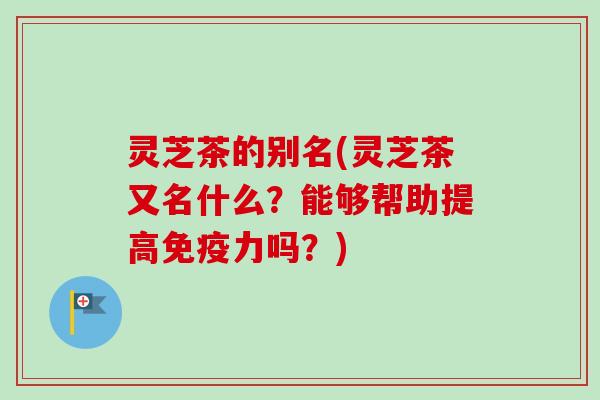 灵芝茶的别名(灵芝茶又名什么？能够帮助提高免疫力吗？)