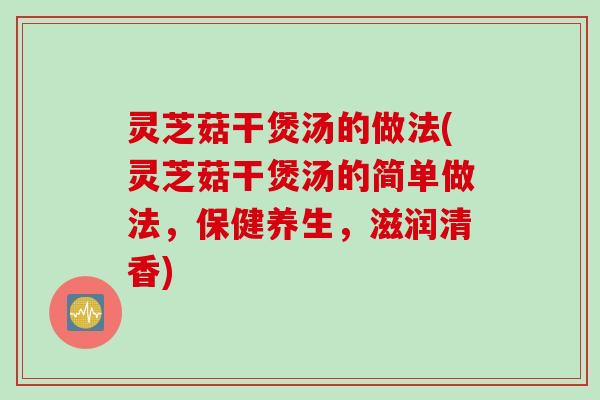 灵芝菇干煲汤的做法(灵芝菇干煲汤的简单做法，保健养生，滋润清香)