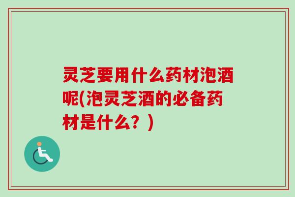 灵芝要用什么药材泡酒呢(泡灵芝酒的必备药材是什么？)