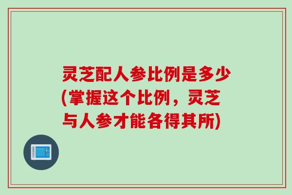 灵芝配人参比例是多少(掌握这个比例，灵芝与人参才能各得其所)