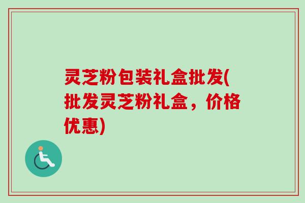 灵芝粉包装礼盒批发(批发灵芝粉礼盒，价格优惠)