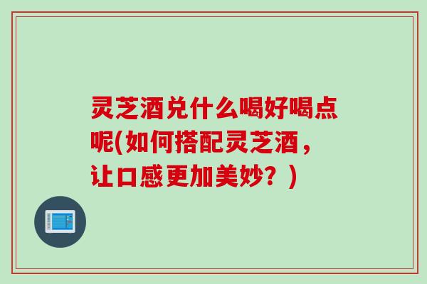 灵芝酒兑什么喝好喝点呢(如何搭配灵芝酒,让口感更加美妙?) 灵芝酒兑什么喝好喝点呢(如何搭配灵芝酒,让口感更加美妙?)