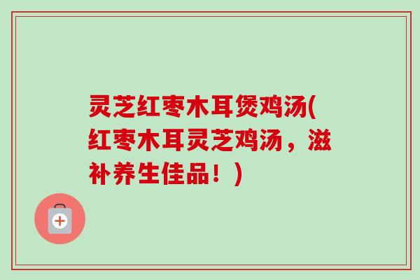 灵芝红枣木耳煲鸡汤(红枣木耳灵芝鸡汤，滋补养生佳品！)