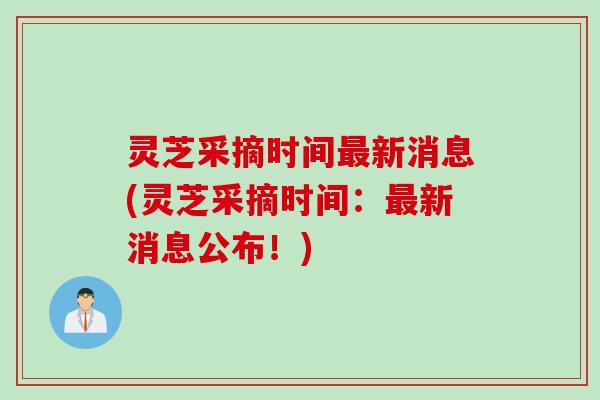 灵芝采摘时间最新消息(灵芝采摘时间：最新消息公布！)