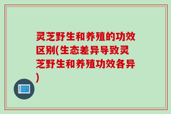 灵芝野生和养殖的功效区别(生态差异导致灵芝野生和养殖功效各异)
