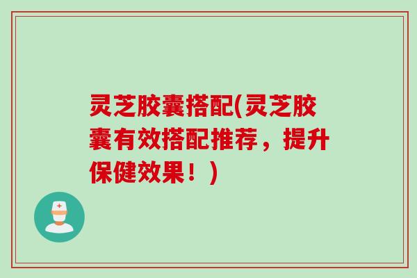 灵芝胶囊搭配(灵芝胶囊有效搭配推荐，提升保健效果！)