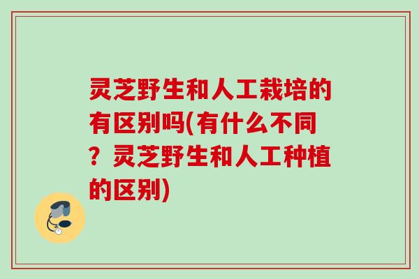 灵芝野生和人工栽培的有区别吗(有什么不同？灵芝野生和人工种植的区别)