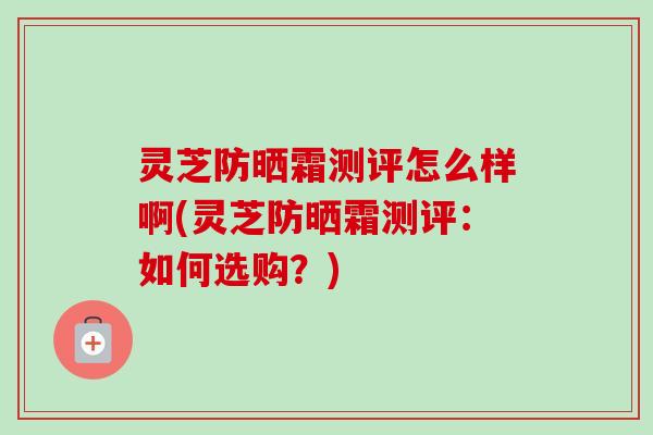 灵芝防晒霜测评怎么样啊(灵芝防晒霜测评：如何选购？)