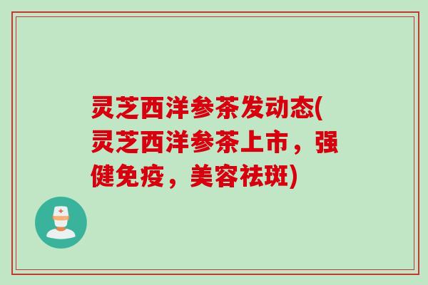 灵芝西洋参茶发动态(灵芝西洋参茶上市，强健免疫，美容祛斑)