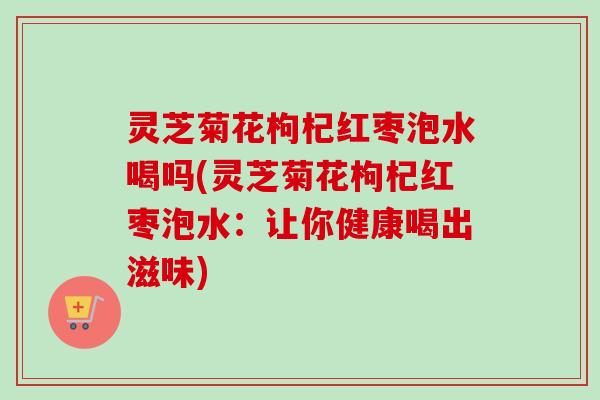 灵芝菊花枸杞红枣泡水喝吗(灵芝菊花枸杞红枣泡水：让你健康喝出滋味)