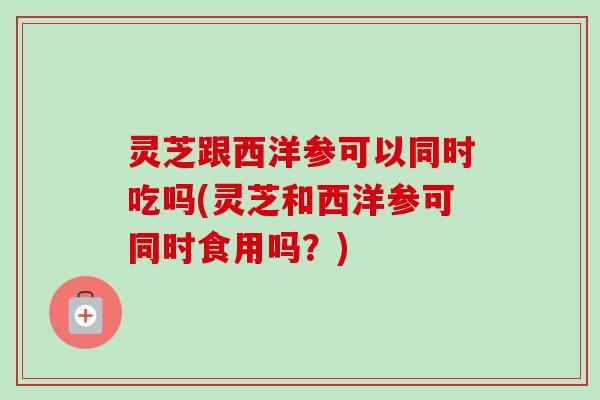 灵芝跟西洋参可以同时吃吗(灵芝和西洋参可同时食用吗？)