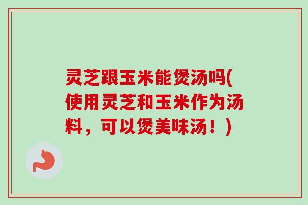 灵芝跟玉米能煲汤吗(使用灵芝和玉米作为汤料,可以煲美味汤!)